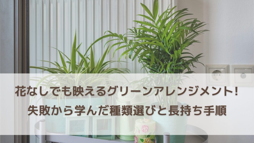 花なしでも映えるグリーンアレンジメントの作り方｜建築設計者が失敗から学んだ種類選びと長持ち手順